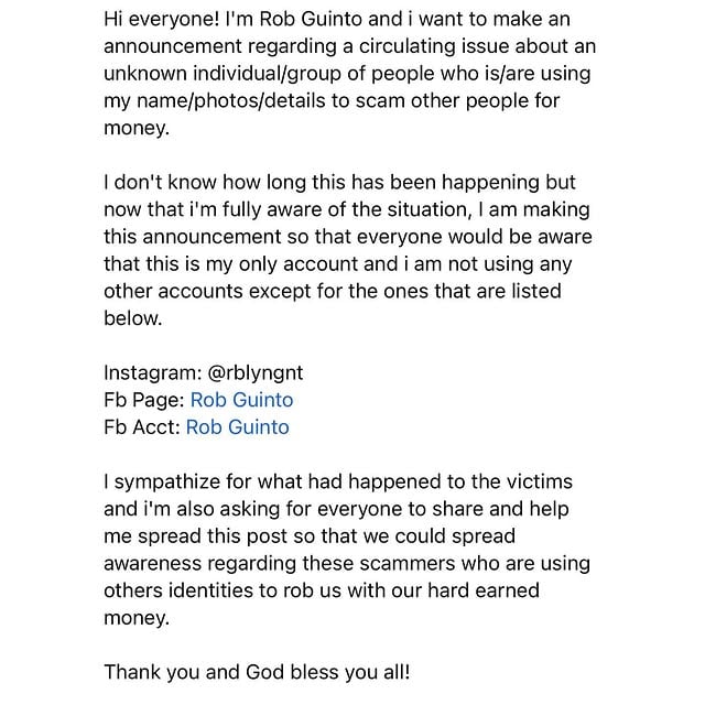 Hi everyone! I'm Rob Guinto and i want too make an announcement regarding a circulating issue about an unknown individual/group of people who is/are using my name/photos/details to scam other people for money.I don't know how long this has been happening but now that i'm fully aware of the situation, I am making this announcement so that everyone would be aware that this is my only account and i am not using any other accounts except for the ones that are listed below.Instagram: @rblyngntFb Page: www.facebook.com/officialrobguintoFb Acct: www.facebook.com/RblynGntI sympathize for what had happened to the victims and i'm also asking for everyone to share and help me spread this post so that we could spread awareness regarding these scammers who are using others identities to rob us with our hard earned money. Thank you and God bless you all! by @rblyngnt
