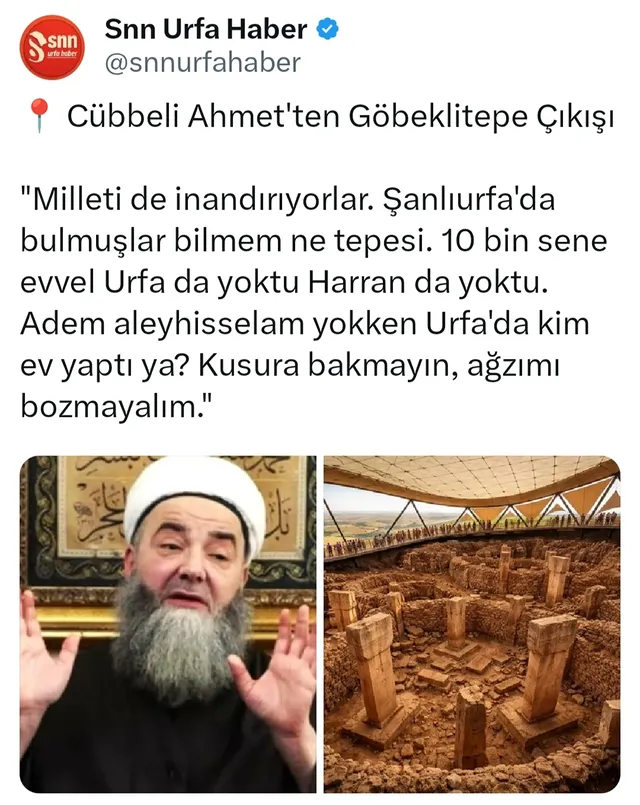 📍 Cübbeli Ahmet'ten Göbeklitepe Çıkışı

Tarihi keşifle Türkiye'den ve Dünyadan milyonların dikkatini çeken Göbeklitepe ile ilgili Cübbeli Ahmet Hoca'nın, geçen ay yaptığı konuşmadaki sözleri yeniden paylaşıldı.

"Milleti de inandırıyorlar. Şanlıurfa'da bulmuşlar bilmem ne tepesi. Tamam çok güzel, çok eski. 'Kaç sene sence', 'Bence 100 bin'... 'Sence', atış serbest... '200 bin'... 'Sence', '1 milyon sene' ya. Çüş... 1 milyon sene değil, 100 bin sene değil, 10 bin sene evvel Urfa da yoktu Harran da yoktu. Adem aleyhisselam yoktu. Adem aleyhisselam yokken Urfa'da kim ev yaptı ya? Kusura bakmayın, ağzımı bozmayalım."

@snnurfahaber.tr 

#şanlıurfa #karaköprü #haliliye #eyyübiye #sondakika