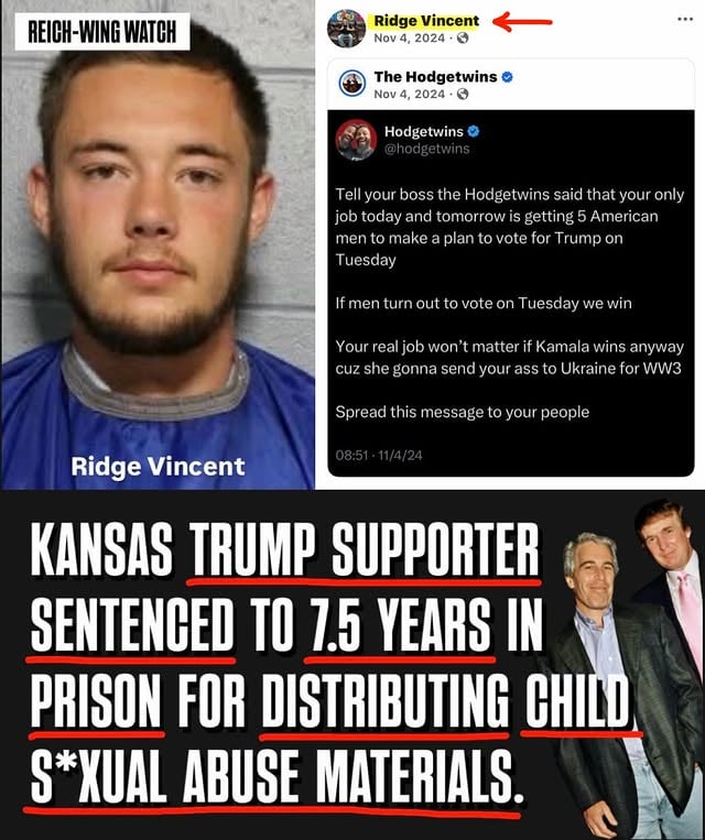 🚨Ridge T. Vincent, a 23-year-old Trump supporter from Tonganoxie, Kansas, is headed to prison after pleading guilty to aggravated internet trading in child s*xual abuse materials and s*xual exploitation of a child.

The case began in December 2024 when the messaging app Kik flagged apparent child s*xual abuse material to the National Center for Missing and Exploited Children.

While sharing MAGA content on Facebook — including a Hodgetwins post urging men to mobilize Trump voters the day before the 2024 election, an anti-immigrant “Joe Legal vs. Jose Illegal” meme, and content honoring Charlie Kirk’s funeral — Vincent was simultaneously under investigation for distributing child s*xual abuse material.

Vincent pleaded guilty on April 1, 2026.

Vincent’s defense attorneys asked for probation. Prosecutors successfully argued his testimony offered no compelling reason to depart from the presumptive prison sentence.

A Leavenworth County judge sentenced him to 59 months for the trading charge and 32 months for s*xual exploitation — to be served consecutively, for a total of 91 months in the Kansas Department of Corrections.

Every. Single. Day.