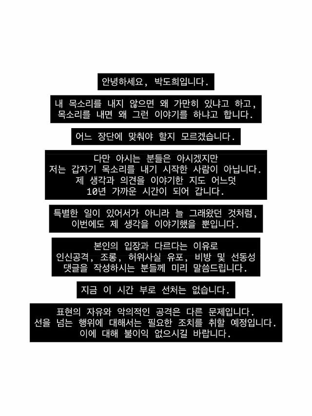 안녕하세요, 박도희입니다.내 목소리를 내지 않으면 왜 가만히 있냐고 하고,목소리를 내면 왜 그런 이야기를 하냐고 합니다.어느 장단에 맞춰야 할지 모르겠습니다.다만 아시는 분들은 아시겠지만저는 갑자기 목소리를 내기 시작한 사람이 아닙니다.제 생각과 의견을 이야기한 지도 어느덧10년 가까운 시간이 되어 갑니다.특별한 일이 있어서가 아니라 늘 그래왔던 것처럼,이번에도 제 생각을 이야기했을 뿐입니다.본인의 입장과 다르다는 이유로인신공격, 조롱, 허위사실 유포, 비방 및 선동성댓글을 작성하시는 분들께 미리 말씀드립니다.지금 이 시간 부로 선처는 없습니다.표현의 자유와 악의적인 공격은 다른 문제입니다.선을 넘는 행위에 대해서는 필요한 조치를 취할 예정입니다. 이에 대해 불이익 없으시길 바랍니다. by @itsdoh3e